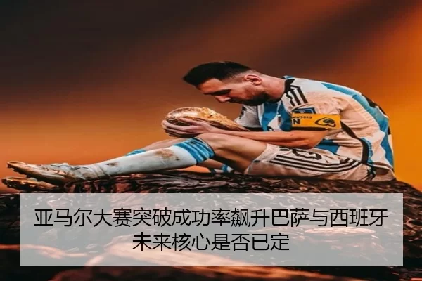 亚马尔大赛突破成功率飙升巴萨与西班牙未来核心是否已定